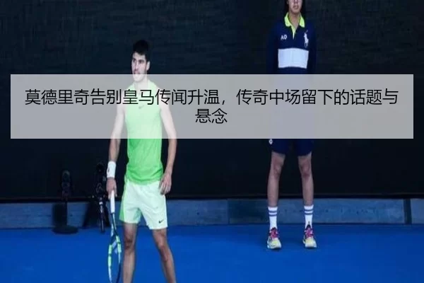 莫德里奇告别皇马传闻升温，传奇中场留下的话题与悬念