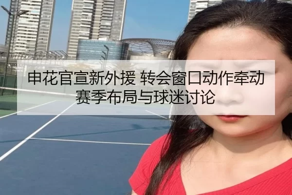 申花官宣新外援 转会窗口动作牵动赛季布局与球迷讨论